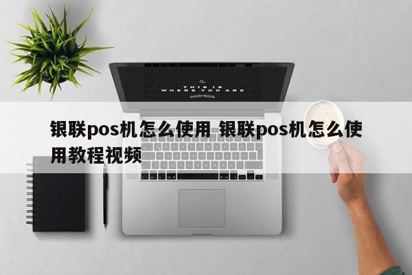 青州银联pos机怎么使用 银联pos机怎么使用教程视频