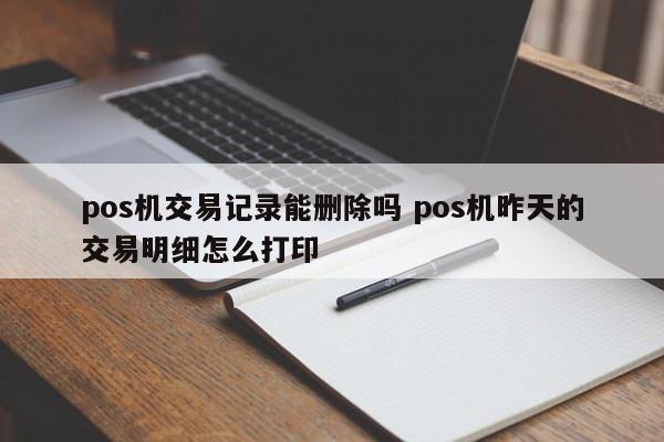 涿州pos机交易记录能删除吗 pos机昨天的交易明细怎么打印