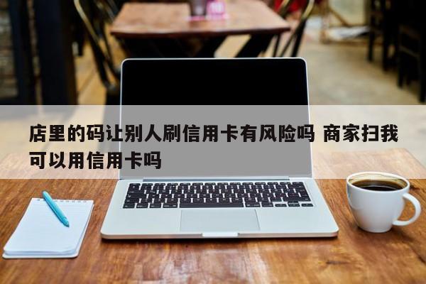 湖北店里的码让别人刷信用卡有风险吗 商家扫我可以用信用卡吗