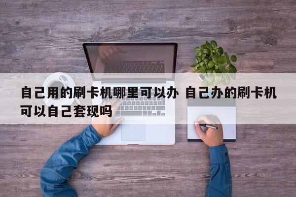 阿里自己用的刷卡机哪里可以办 自己办的刷卡机可以自己套现吗