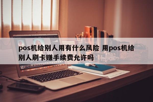 江山pos机给别人用有什么风险 用pos机给别人刷卡赚手续费允许吗