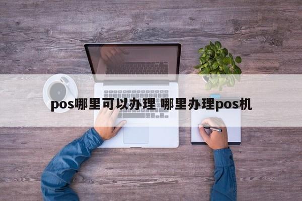 河池pos哪里可以办理 哪里办理pos机