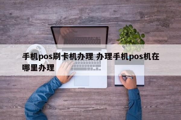 阳泉手机pos刷卡机办理 办理手机pos机在哪里办理