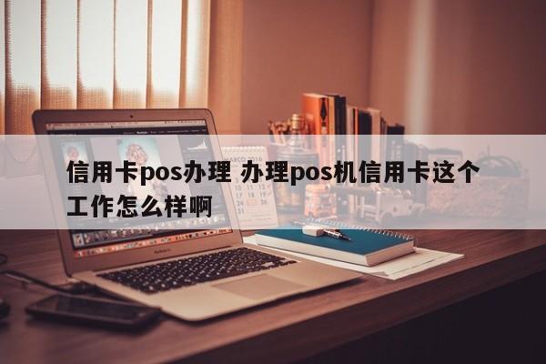 钦州信用卡pos办理 办理pos机信用卡这个工作怎么样啊