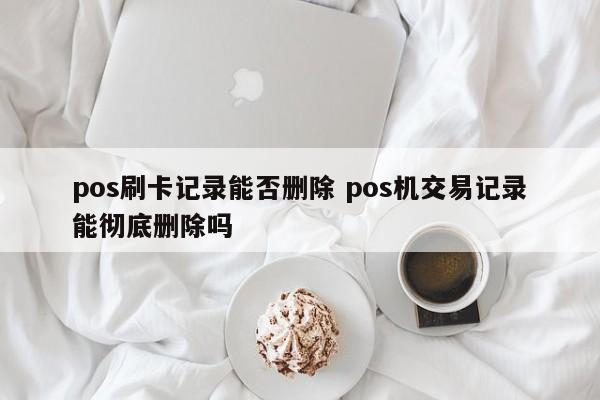 定西pos刷卡记录能否删除 pos机交易记录能彻底删除吗