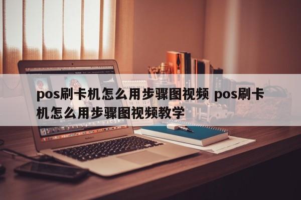 威海pos刷卡机怎么用步骤图视频 pos刷卡机怎么用步骤图视频教学