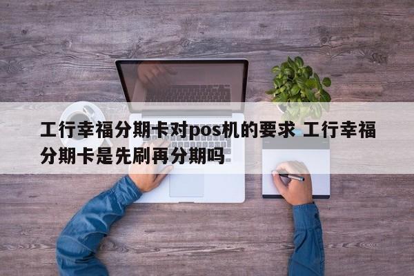 昌都工行幸福分期卡对pos机的要求 工行幸福分期卡是先刷再分期吗