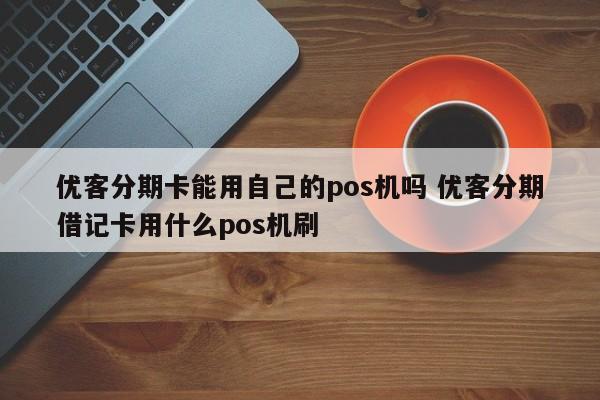 濮阳优客分期卡能用自己的pos机吗 优客分期借记卡用什么pos机刷