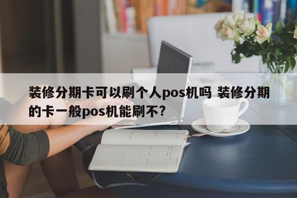 绵阳装修分期卡可以刷个人pos机吗 装修分期的卡一般pos机能刷不?