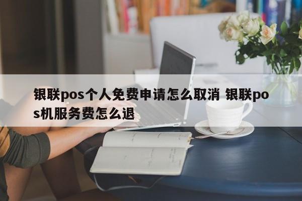 承德银联pos个人免费申请怎么取消 银联pos机服务费怎么退