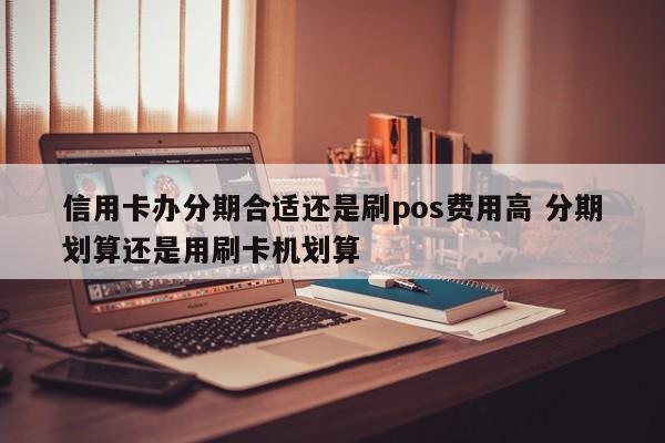 沧县信用卡办分期合适还是刷pos费用高 分期划算还是用刷卡机划算