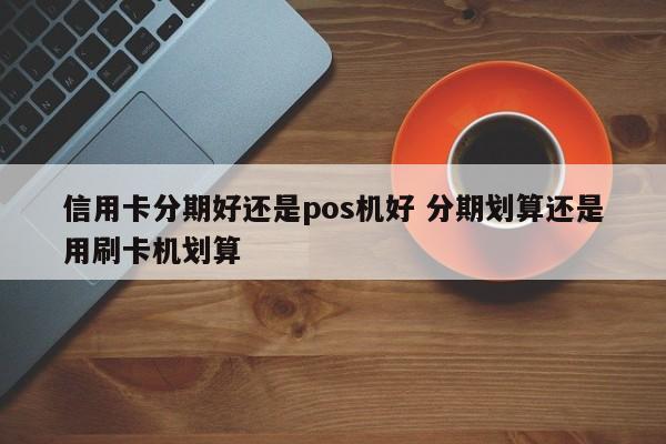 云南信用卡分期好还是pos机好 分期划算还是用刷卡机划算