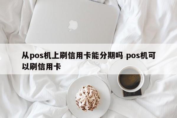 昌都从pos机上刷信用卡能分期吗 pos机可以刷信用卡