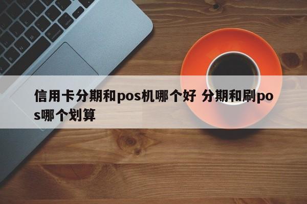 萍乡信用卡分期和pos机哪个好 分期和刷pos哪个划算