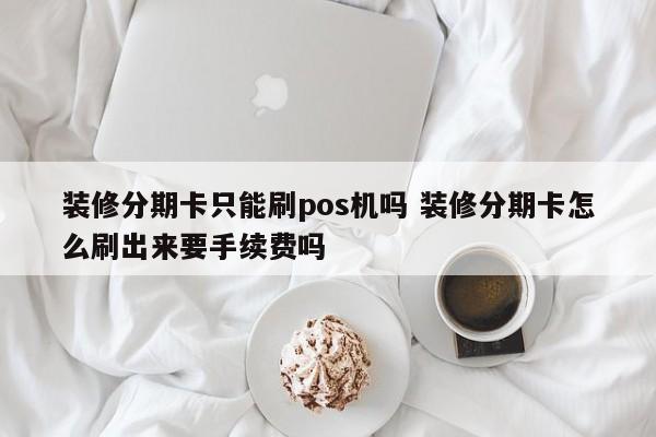 宜宾装修分期卡只能刷pos机吗 装修分期卡怎么刷出来要手续费吗