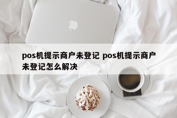 临邑pos机提示商户未登记 pos机提示商户未登记怎么解决