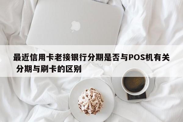 祁东最近信用卡老接银行分期是否与POS机有关 分期与刷卡的区别