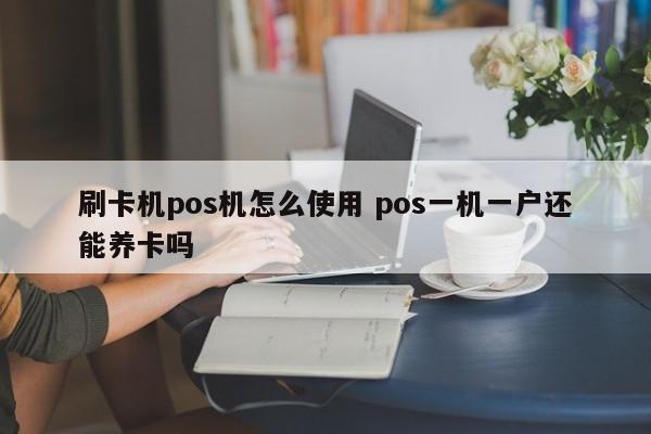 固安刷卡机pos机怎么使用 pos一机一户还能养卡吗