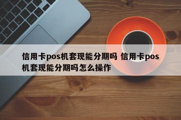 青州信用卡pos机套现能分期吗 信用卡pos机套现能分期吗怎么操作