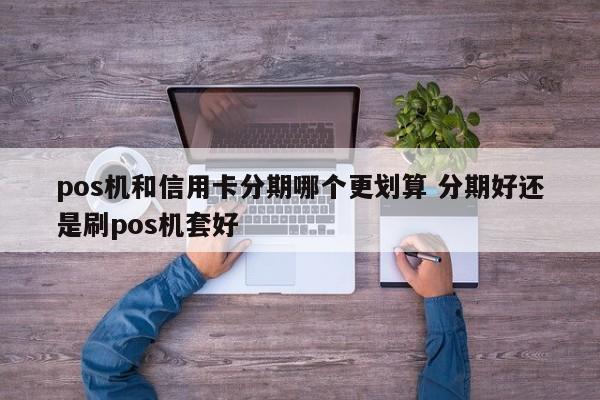 醴陵pos机和信用卡分期哪个更划算 分期好还是刷pos机套好