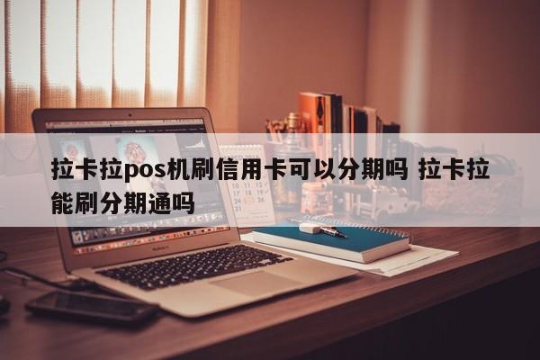 湖州拉卡拉pos机刷信用卡可以分期吗 拉卡拉能刷分期通吗