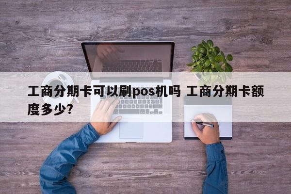 兰州工商分期卡可以刷pos机吗 工商分期卡额度多少?