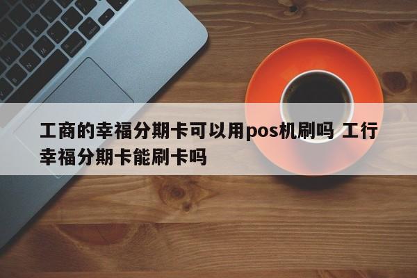 湘西工商的幸福分期卡可以用pos机刷吗 工行幸福分期卡能刷卡吗