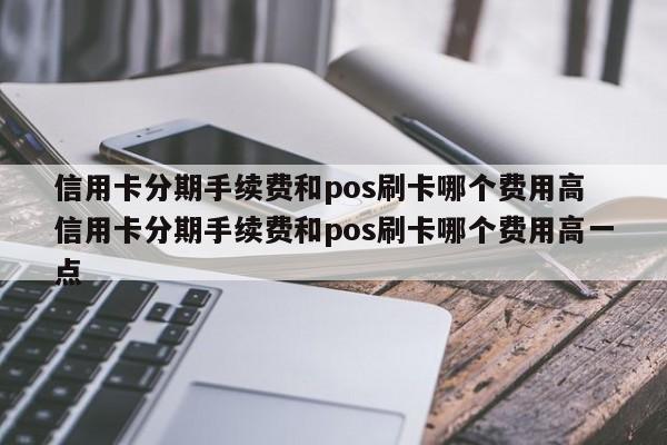 宁德信用卡分期手续费和pos刷卡哪个费用高 信用卡分期手续费和pos刷卡哪个费用高一点