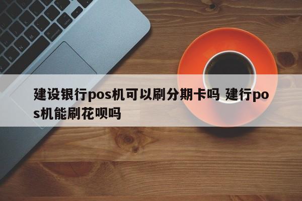 东方建设银行pos机可以刷分期卡吗 建行pos机能刷花呗吗