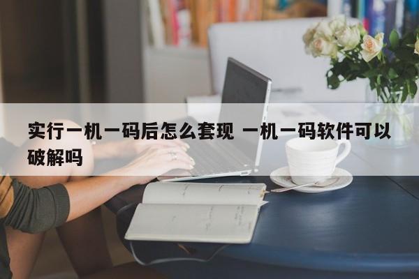 赤壁实行一机一码后怎么套现 一机一码软件可以破解吗