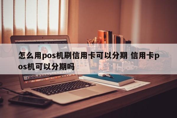 云南怎么用pos机刷信用卡可以分期 信用卡pos机可以分期吗