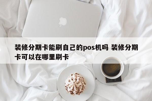 无为装修分期卡能刷自己的pos机吗 装修分期卡可以在哪里刷卡