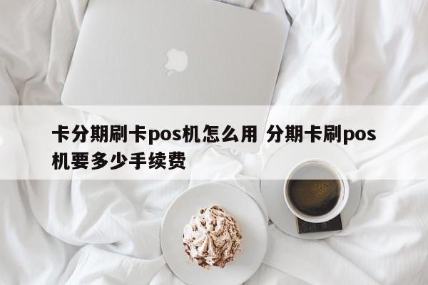 邹平卡分期刷卡pos机怎么用 分期卡刷pos机要多少手续费