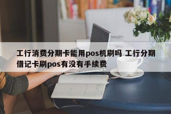 东明工行消费分期卡能用pos机刷吗 工行分期借记卡刷pos有没有手续费