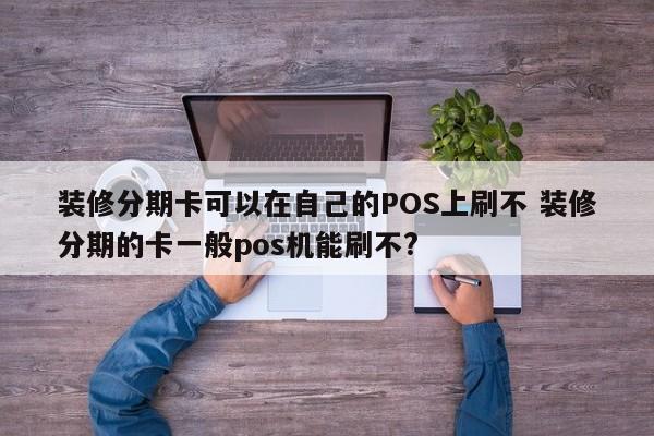 扬中装修分期卡可以在自己的POS上刷不 装修分期的卡一般pos机能刷不?