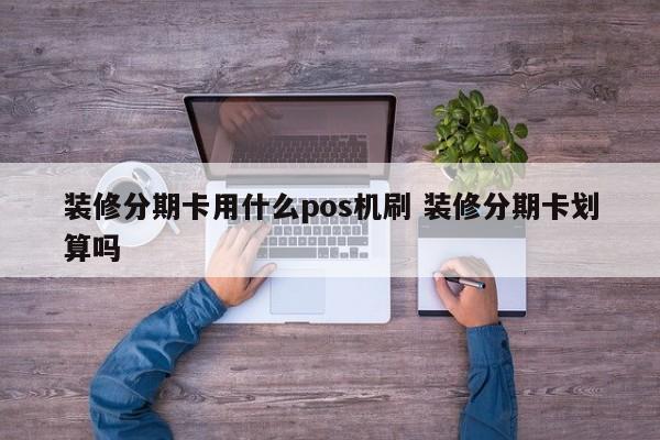 枣阳装修分期卡用什么pos机刷 装修分期卡划算吗