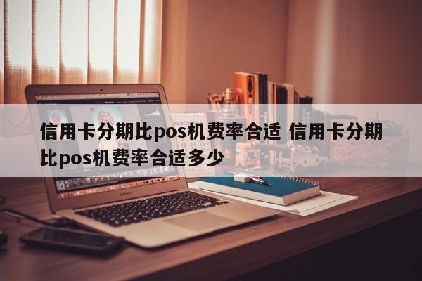 周口信用卡分期比pos机费率合适 信用卡分期比pos机费率合适多少