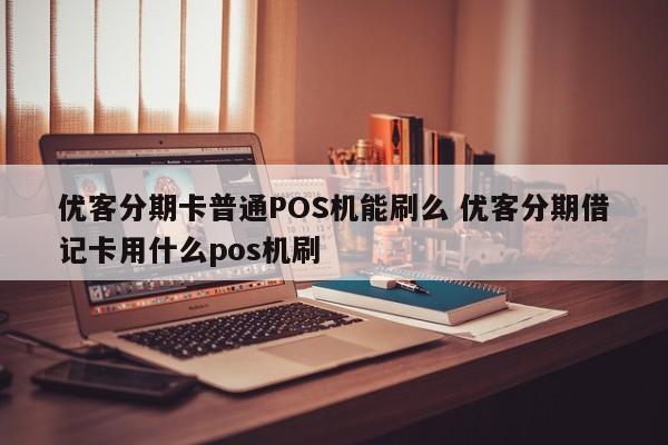 孝昌优客分期卡普通POS机能刷么 优客分期借记卡用什么pos机刷