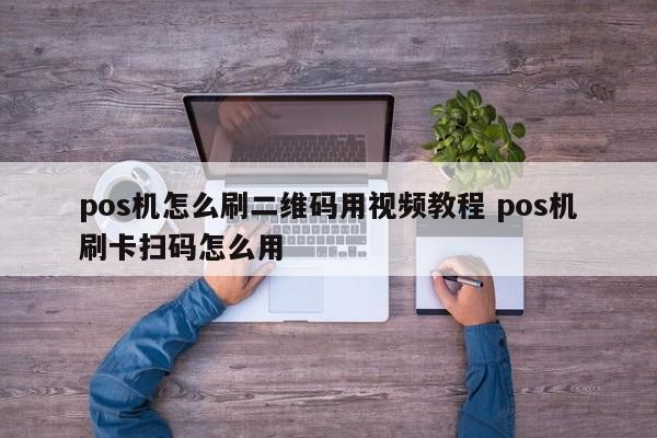 鹤壁pos机怎么刷二维码用视频教程 pos机刷卡扫码怎么用