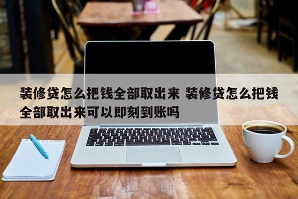 芜湖装修贷怎么把钱全部取出来 装修贷怎么把钱全部取出来可以即刻到账吗