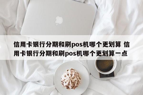 重庆信用卡银行分期和刷pos机哪个更划算 信用卡银行分期和刷pos机哪个更划算一点