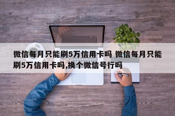 喀什微信每月只能刷5万信用卡吗 微信每月只能刷5万信用卡吗,换个微信号行吗