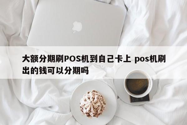 涿州大额分期刷POS机到自己卡上 pos机刷出的钱可以分期吗