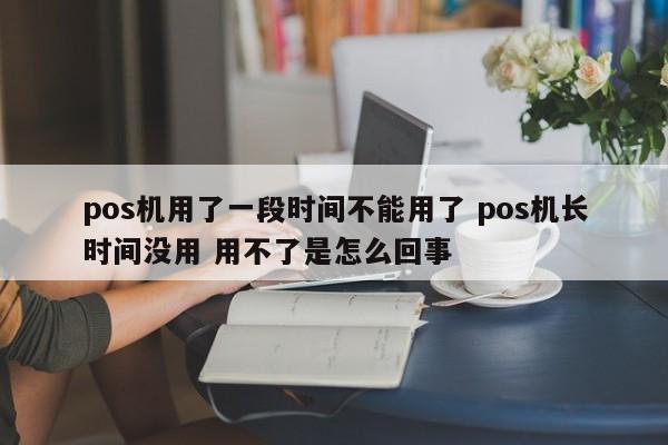 河源pos机用了一段时间不能用了 pos机长时间没用 用不了是怎么回事