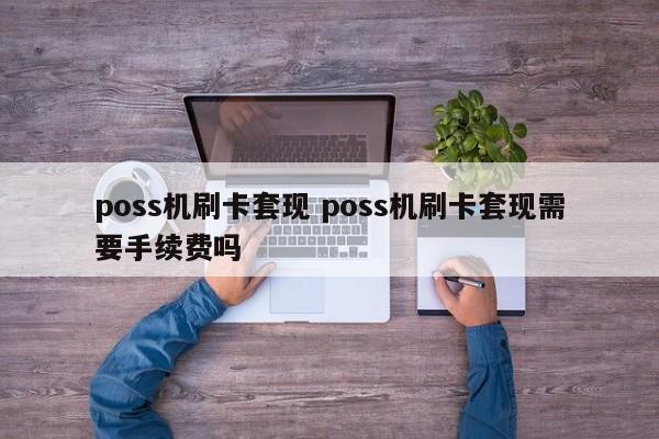 无棣poss机刷卡套现 poss机刷卡套现需要手续费吗