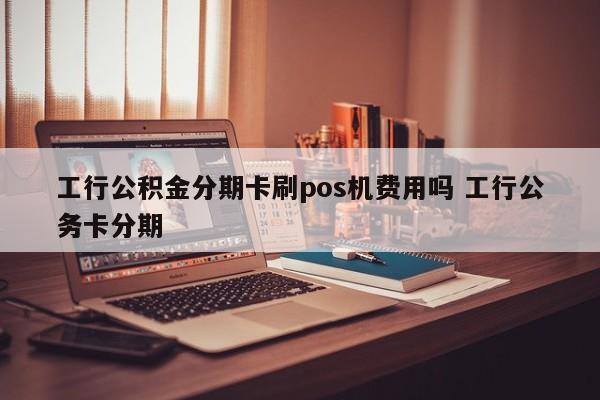 漯河工行公积金分期卡刷pos机费用吗 工行公务卡分期