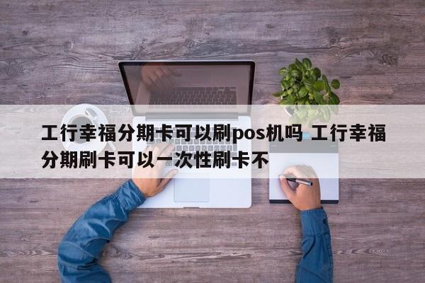 昭通工行幸福分期卡可以刷pos机吗 工行幸福分期刷卡可以一次性刷卡不