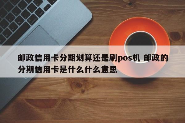 无锡邮政信用卡分期划算还是刷pos机 邮政的分期信用卡是什么什么意思