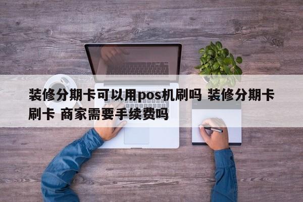 鄂州装修分期卡可以用pos机刷吗 装修分期卡刷卡 商家需要手续费吗