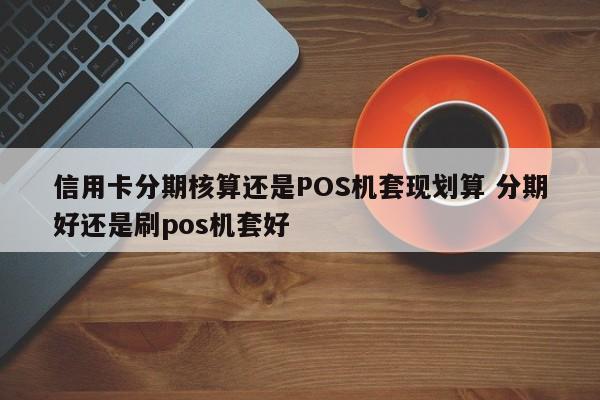 滕州信用卡分期核算还是POS机套现划算 分期好还是刷pos机套好